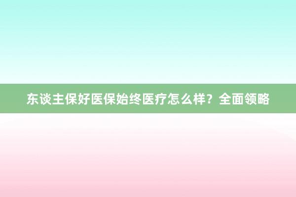 东谈主保好医保始终医疗怎么样？全面领略